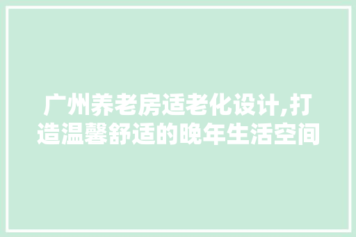 广州养老房适老化设计,打造温馨舒适的晚年生活空间