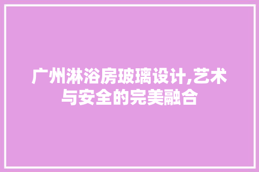 广州淋浴房玻璃设计,艺术与安全的完美融合