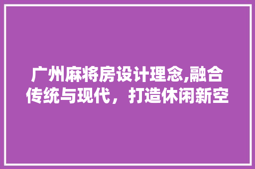 广州麻将房设计理念,融合传统与现代，打造休闲新空间