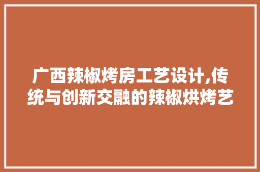 广西辣椒烤房工艺设计,传统与创新交融的辣椒烘烤艺术