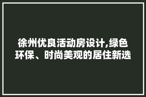 徐州优良活动房设计,绿色环保、时尚美观的居住新选择
