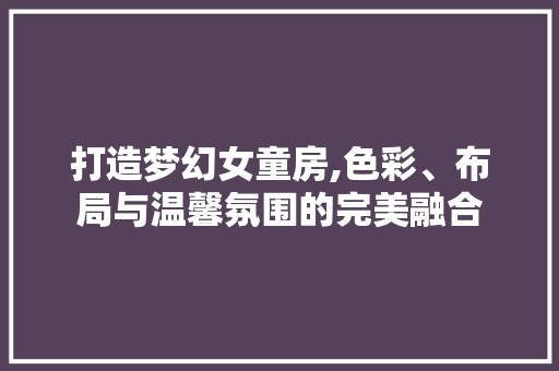 打造梦幻女童房,色彩、布局与温馨氛围的完美融合