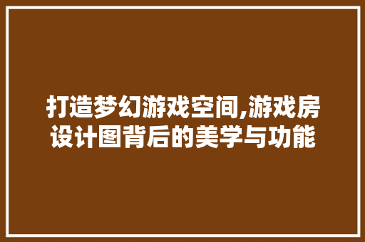 打造梦幻游戏空间,游戏房设计图背后的美学与功能