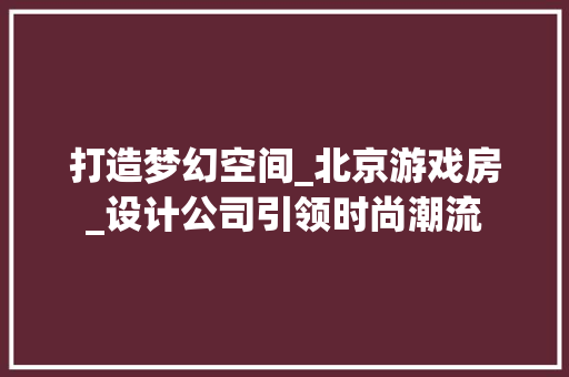 打造梦幻空间_北京游戏房_设计公司引领时尚潮流