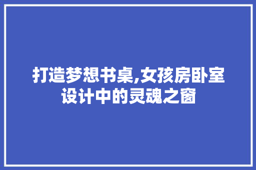打造梦想书桌,女孩房卧室设计中的灵魂之窗