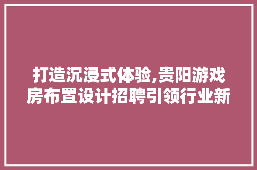 打造沉浸式体验,贵阳游戏房布置设计招聘引领行业新风尚