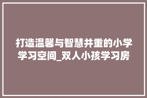 打造温馨与智慧并重的小学学习空间_双人小孩学习房设计指南