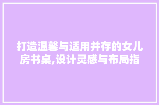 打造温馨与适用并存的女儿房书桌,设计灵感与布局指南