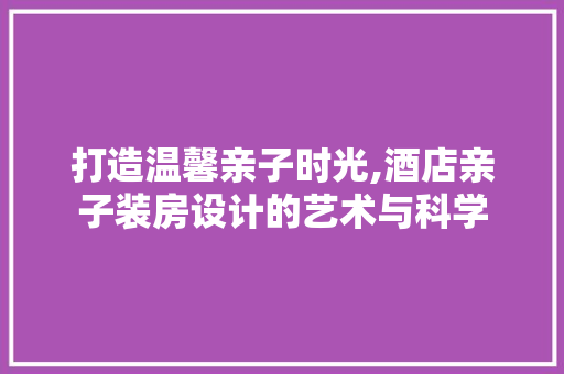 打造温馨亲子时光,酒店亲子装房设计的艺术与科学