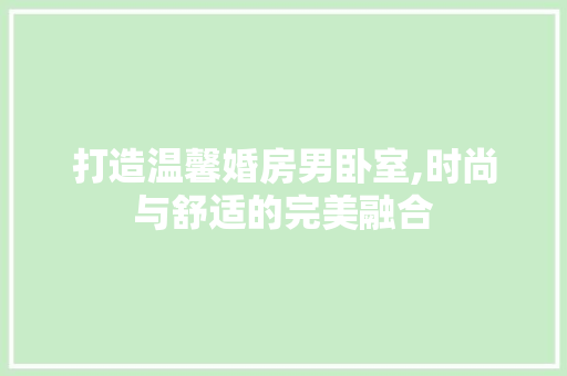 打造温馨婚房男卧室,时尚与舒适的完美融合