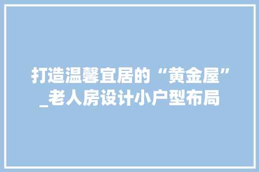 打造温馨宜居的“黄金屋”_老人房设计小户型布局