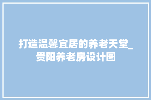 打造温馨宜居的养老天堂_贵阳养老房设计图