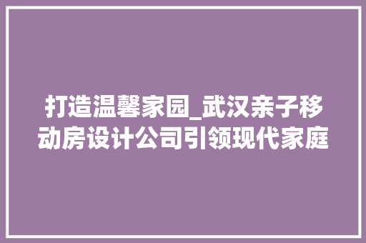 打造温馨家园_武汉亲子移动房设计公司引领现代家庭居住新潮流