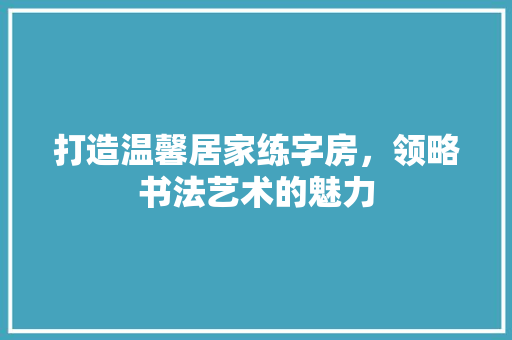打造温馨居家练字房，领略书法艺术的魅力