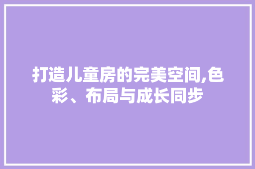 打造儿童房的完美空间,色彩、布局与成长同步