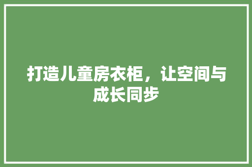 打造儿童房衣柜，让空间与成长同步