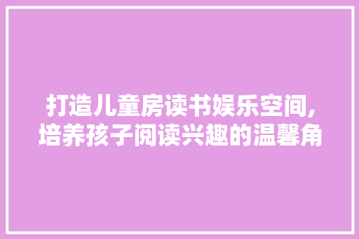 打造儿童房读书娱乐空间,培养孩子阅读兴趣的温馨角落