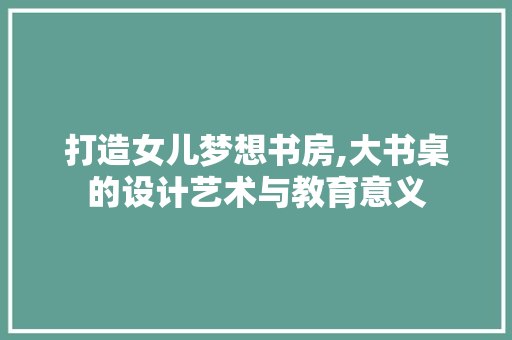 打造女儿梦想书房,大书桌的设计艺术与教育意义