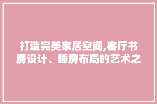 打造完美家居空间,客厅书房设计、睡房布局的艺术之路