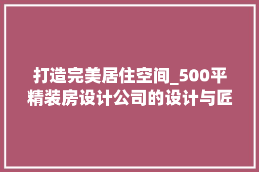 打造完美居住空间_500平精装房设计公司的设计与匠心