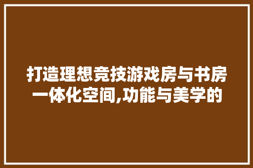 打造理想竞技游戏房与书房一体化空间,功能与美学的完美融合