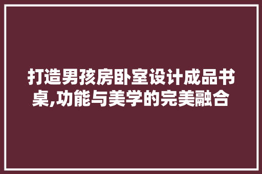 打造男孩房卧室设计成品书桌,功能与美学的完美融合