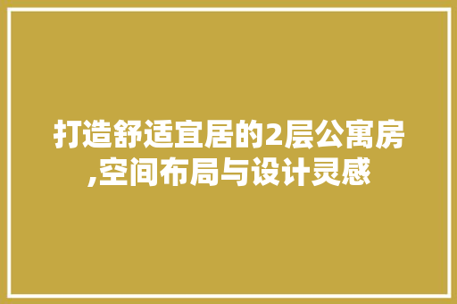 打造舒适宜居的2层公寓房,空间布局与设计灵感