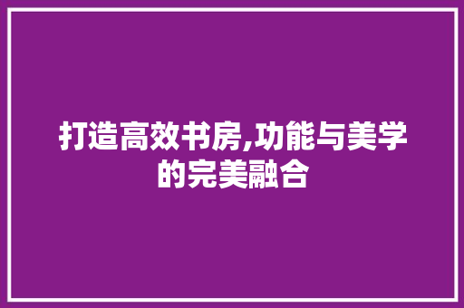 打造高效书房,功能与美学的完美融合
