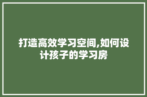 打造高效学习空间,如何设计孩子的学习房
