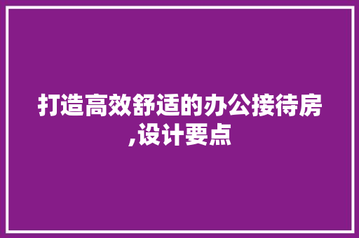 打造高效舒适的办公接待房,设计要点