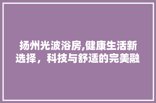扬州光波浴房,健康生活新选择，科技与舒适的完美融合