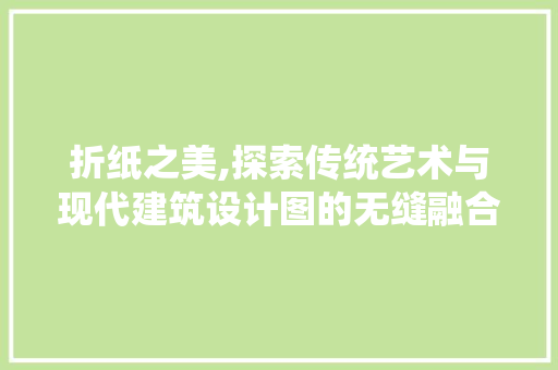 折纸之美,探索传统艺术与现代建筑设计图的无缝融合