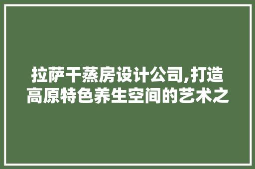 拉萨干蒸房设计公司,打造高原特色养生空间的艺术之旅
