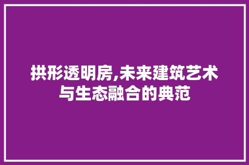 拱形透明房,未来建筑艺术与生态融合的典范