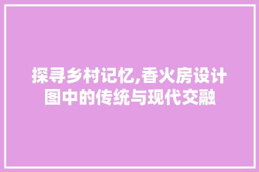 探寻乡村记忆,香火房设计图中的传统与现代交融