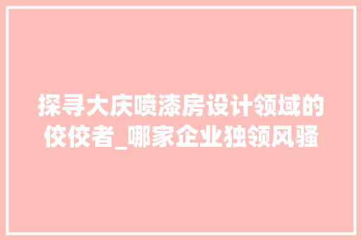 探寻大庆喷漆房设计领域的佼佼者_哪家企业独领风骚