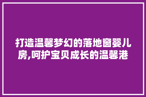 打造温馨梦幻的落地窗婴儿房,呵护宝贝成长的温馨港湾
