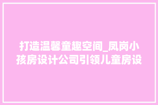 打造温馨童趣空间_凤岗小孩房设计公司引领儿童房设计新潮流