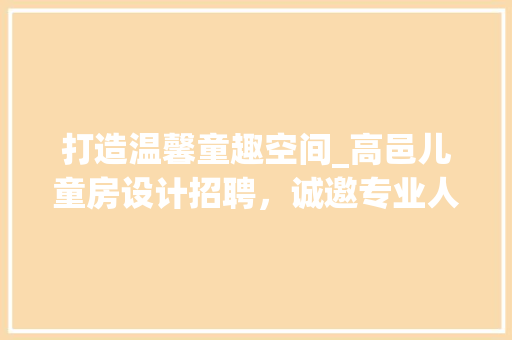 打造温馨童趣空间_高邑儿童房设计招聘，诚邀专业人才共筑美好未来