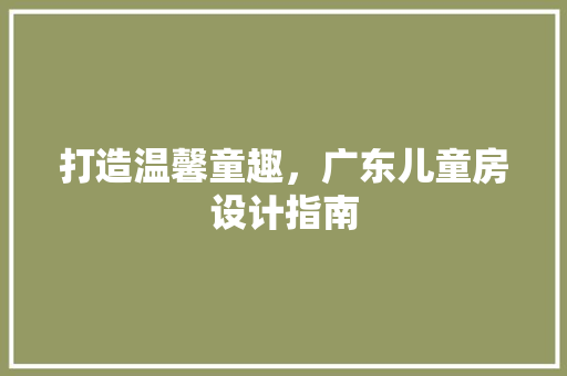 打造温馨童趣，广东儿童房设计指南