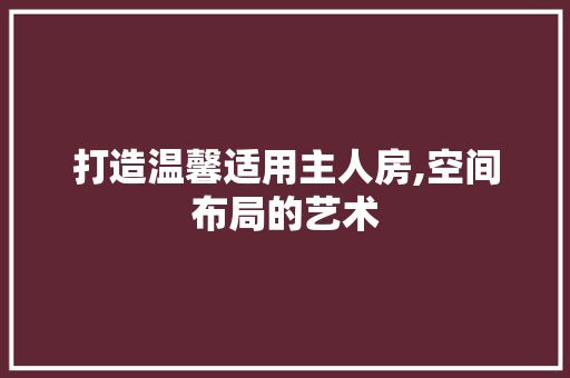 打造温馨适用主人房,空间布局的艺术
