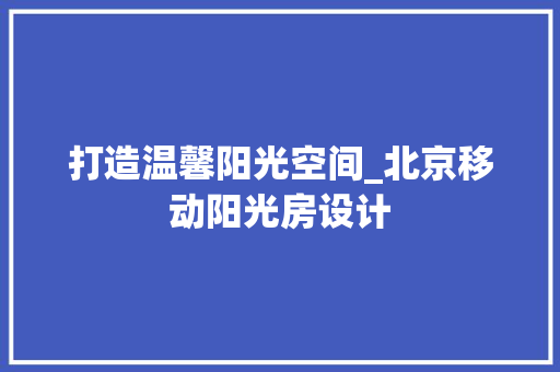 打造温馨阳光空间_北京移动阳光房设计