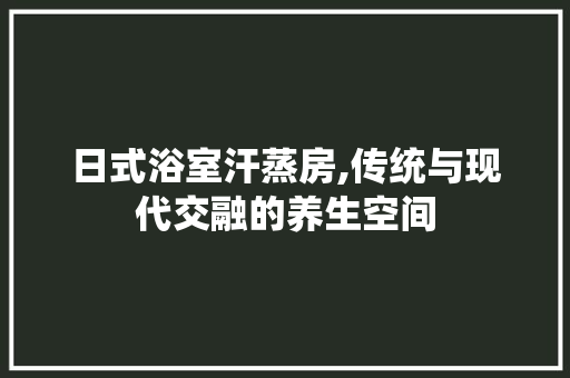 日式浴室汗蒸房,传统与现代交融的养生空间