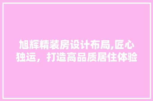 旭辉精装房设计布局,匠心独运，打造高品质居住体验