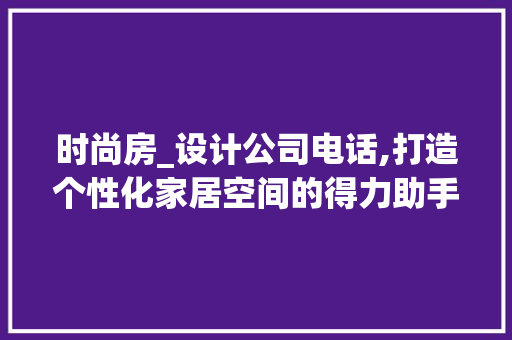 时尚房_设计公司电话,打造个性化家居空间的得力助手