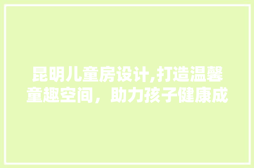 昆明儿童房设计,打造温馨童趣空间，助力孩子健康成长