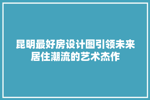昆明最好房设计图引领未来居住潮流的艺术杰作