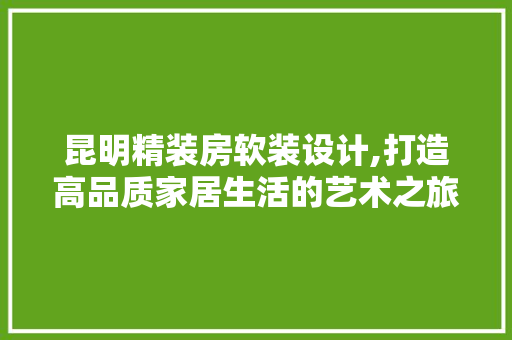昆明精装房软装设计,打造高品质家居生活的艺术之旅