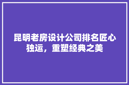昆明老房设计公司排名匠心独运，重塑经典之美