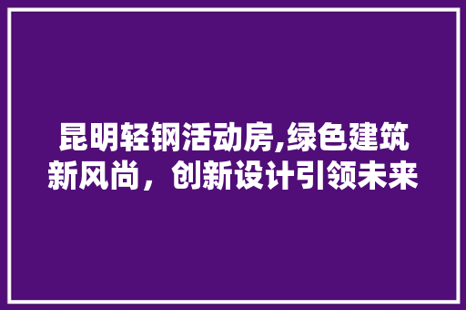 昆明轻钢活动房,绿色建筑新风尚，创新设计引领未来
